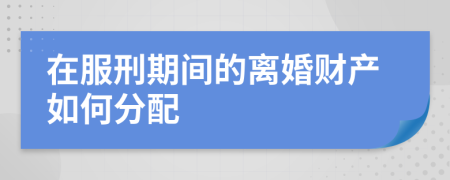 在服刑期间的离婚财产如何分配