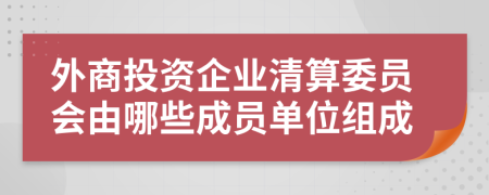 外商投资企业清算委员会由哪些成员单位组成