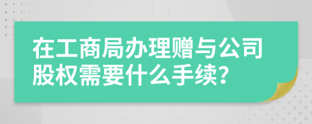 在工商局办理赠与公司股权需要什么手续？