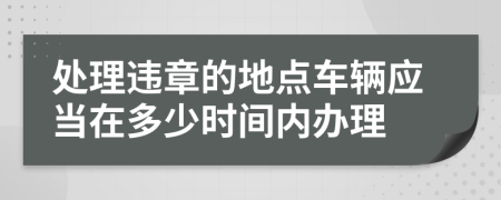 处理违章的地点车辆应当在多少时间内办理