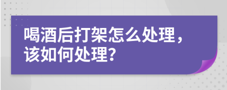 喝酒后打架怎么处理，该如何处理？