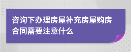 咨询下办理房屋补充房屋购房合同需要注意什么