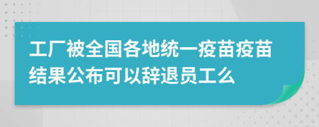 工厂被全国各地统一疫苗疫苗结果公布可以辞退员工么