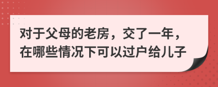 对于父母的老房，交了一年，在哪些情况下可以过户给儿子