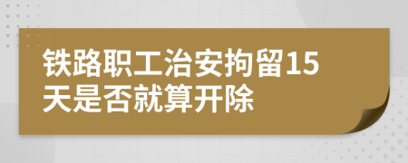 铁路职工治安拘留15天是否就算开除