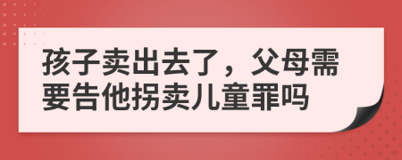 孩子卖出去了，父母需要告他拐卖儿童罪吗
