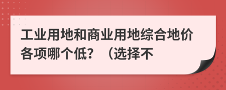 工业用地和商业用地综合地价各项哪个低？（选择不