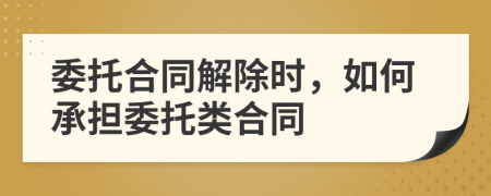 委托合同解除时，如何承担委托类合同