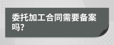 委托加工合同需要备案吗？