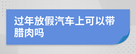 过年放假汽车上可以带腊肉吗