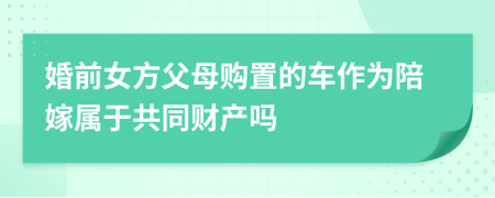 婚前女方父母购置的车作为陪嫁属于共同财产吗