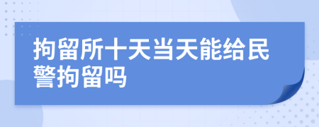 拘留所十天当天能给民警拘留吗