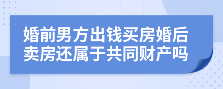 婚前男方出钱买房婚后卖房还属于共同财产吗