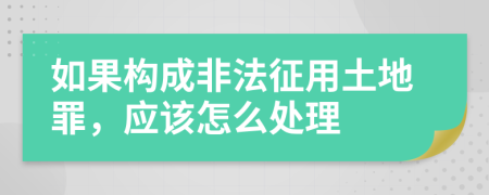 如果构成非法征用土地罪，应该怎么处理