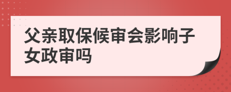 父亲取保候审会影响子女政审吗