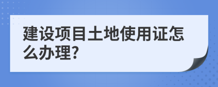 建设项目土地使用证怎么办理?