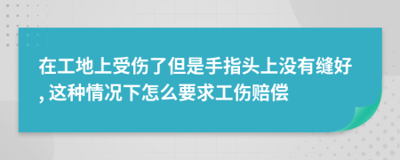 在工地上受伤了但是手指头上没有缝好, 这种情况下怎么要求工伤赔偿