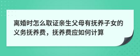 离婚时怎么取证亲生父母有抚养子女的义务抚养费，抚养费应如何计算