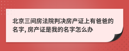 北京三间房法院判决房产证上有爸爸的名字, 房产证是我的名字怎么办