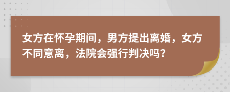 女方在怀孕期间，男方提出离婚，女方不同意离，法院会强行判决吗？