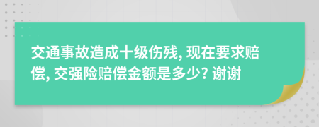 交通事故造成十级伤残, 现在要求赔偿, 交强险赔偿金额是多少? 谢谢