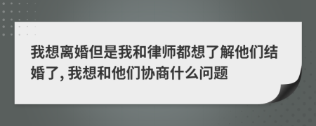 我想离婚但是我和律师都想了解他们结婚了, 我想和他们协商什么问题