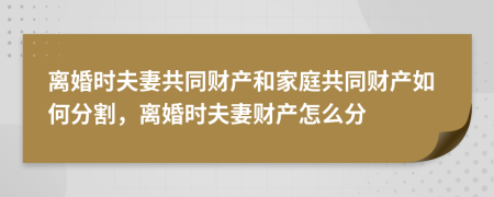 离婚时夫妻共同财产和家庭共同财产如何分割，离婚时夫妻财产怎么分