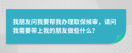 我朋友问我要帮我办理取保候审，请问我需要带上我的朋友做些什么？