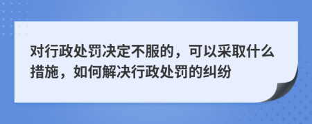 对行政处罚决定不服的，可以采取什么措施，如何解决行政处罚的纠纷