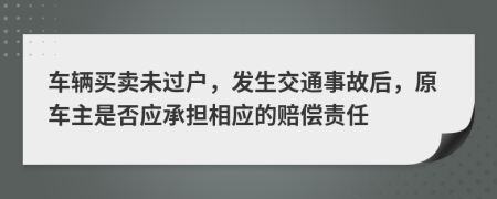 车辆买卖未过户，发生交通事故后，原车主是否应承担相应的赔偿责任