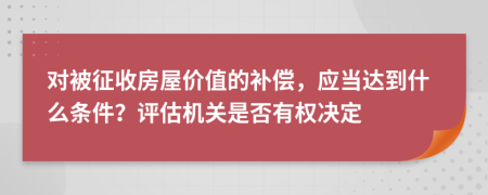 对被征收房屋价值的补偿，应当达到什么条件？评估机关是否有权决定