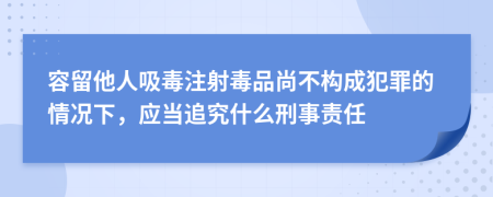 容留他人吸毒注射毒品尚不构成犯罪的情况下，应当追究什么刑事责任