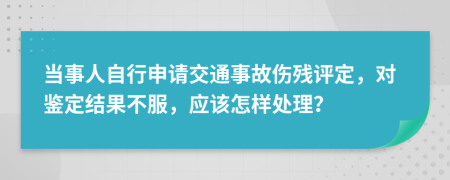 当事人自行申请交通事故伤残评定，对鉴定结果不服，应该怎样处理？