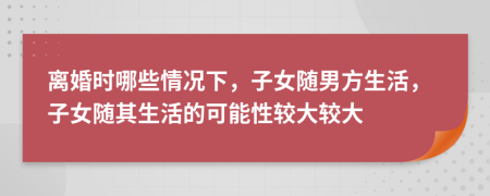 离婚时哪些情况下，子女随男方生活，子女随其生活的可能性较大较大