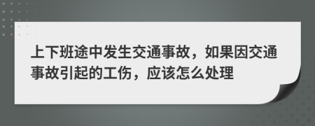 上下班途中发生交通事故，如果因交通事故引起的工伤，应该怎么处理