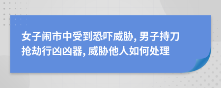 女子闹市中受到恐吓威胁, 男子持刀抢劫行凶凶器, 威胁他人如何处理