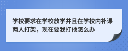 学校要求在学校放学并且在学校内补课两人打架，现在要我打他怎么办