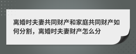 离婚时夫妻共同财产和家庭共同财产如何分割，离婚时夫妻财产怎么分