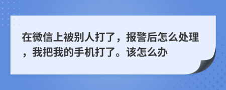 在微信上被别人打了，报警后怎么处理，我把我的手机打了。该怎么办