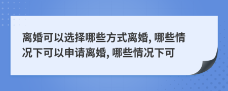 离婚可以选择哪些方式离婚, 哪些情况下可以申请离婚, 哪些情况下可