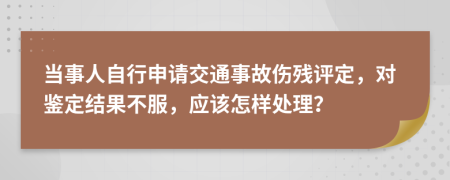 当事人自行申请交通事故伤残评定，对鉴定结果不服，应该怎样处理？