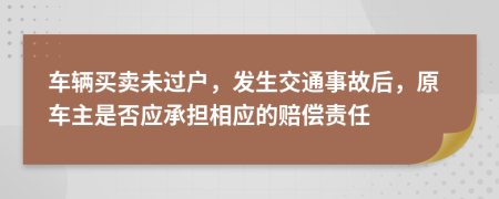 车辆买卖未过户，发生交通事故后，原车主是否应承担相应的赔偿责任