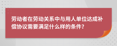 劳动者在劳动关系中与用人单位达成补偿协议需要满足什么样的条件？