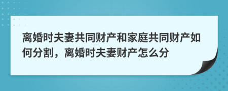 离婚时夫妻共同财产和家庭共同财产如何分割，离婚时夫妻财产怎么分