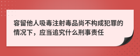 容留他人吸毒注射毒品尚不构成犯罪的情况下，应当追究什么刑事责任