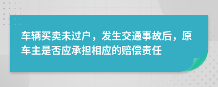 车辆买卖未过户，发生交通事故后，原车主是否应承担相应的赔偿责任