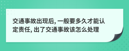 交通事故出现后, 一般要多久才能认定责任, 出了交通事故该怎么处理