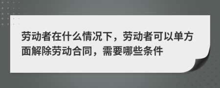 劳动者在什么情况下，劳动者可以单方面解除劳动合同，需要哪些条件