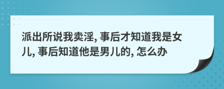 派出所说我卖淫, 事后才知道我是女儿, 事后知道他是男儿的, 怎么办