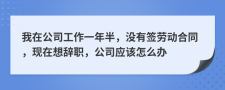 我在公司工作一年半，没有签劳动合同，现在想辞职，公司应该怎么办